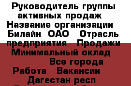 Руководитель группы активных продаж › Название организации ­ Билайн, ОАО › Отрасль предприятия ­ Продажи › Минимальный оклад ­ 30 000 - Все города Работа » Вакансии   . Дагестан респ.,Дагестанские Огни г.